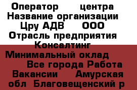 Оператор Call-центра › Название организации ­ Цру АДВ777, ООО › Отрасль предприятия ­ Консалтинг › Минимальный оклад ­ 50 000 - Все города Работа » Вакансии   . Амурская обл.,Благовещенский р-н